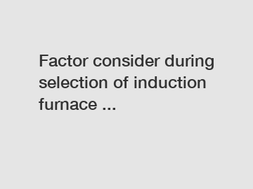 Factor consider during selection of induction furnace ...