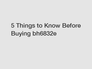 5 Things to Know Before Buying bh6832e