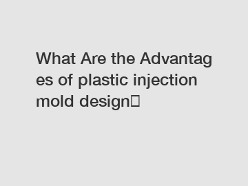 What&nbsp;Are&nbsp;the&nbsp;Advantages&nbsp;of plastic injection mold design？