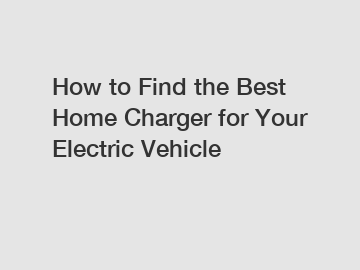 How to Find the Best Home Charger for Your Electric Vehicle