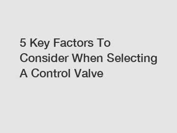 5 Key Factors To Consider When Selecting A Control Valve