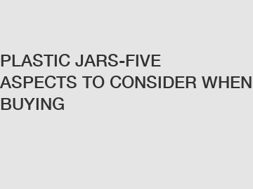 PLASTIC JARS-FIVE ASPECTS TO CONSIDER WHEN BUYING