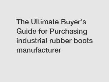 The Ultimate Buyer's Guide for Purchasing industrial rubber boots manufacturer