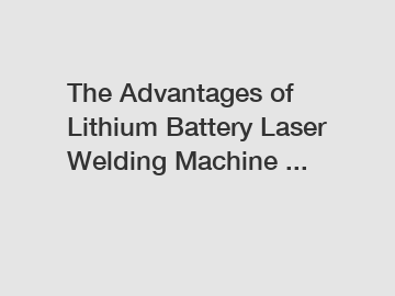 The Advantages of Lithium Battery Laser Welding Machine ...