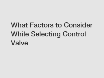 What Factors to Consider While Selecting Control Valve