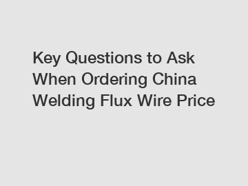 Key Questions to Ask When Ordering China Welding Flux Wire Price