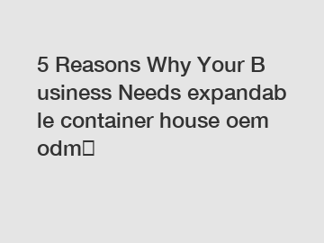 5&nbsp;Reasons&nbsp;Why&nbsp;Your&nbsp;Business&nbsp;Needs&nbsp;expandable container house oem odm？