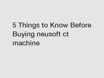 5 Things to Know Before Buying neusoft ct machine