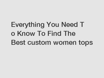 Everything You Need To Know To Find The Best custom women tops