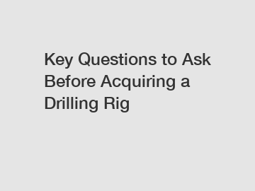 Key Questions to Ask Before Acquiring a Drilling Rig