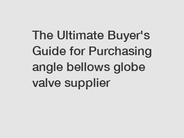 The&nbsp;Ultimate&nbsp;Buyer's&nbsp;Guide&nbsp;for&nbsp;Purchasing&nbsp;angle bellows globe valve supplier