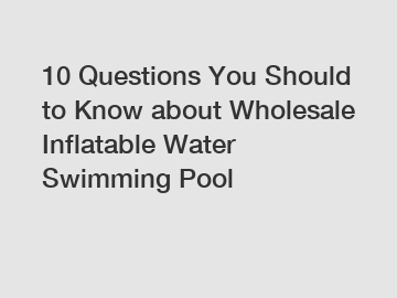 10 Questions You Should to Know about Wholesale Inflatable Water Swimming Pool