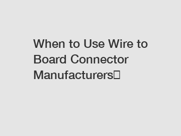 When to Use Wire to Board Connector Manufacturers？