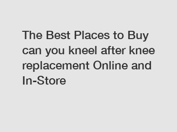 The Best Places to Buy can you kneel after knee replacement Online and In-Store