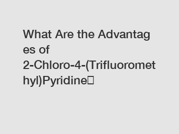 What Are the Advantages of 2-Chloro-4-(Trifluoromethyl)Pyridine？