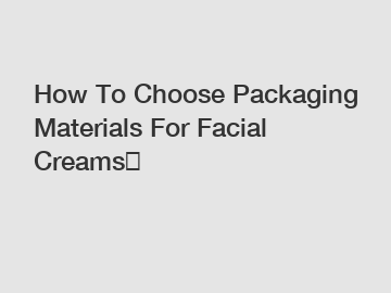 How To Choose Packaging Materials For Facial Creams？