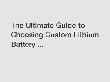 The Ultimate Guide to Choosing Custom Lithium Battery ...