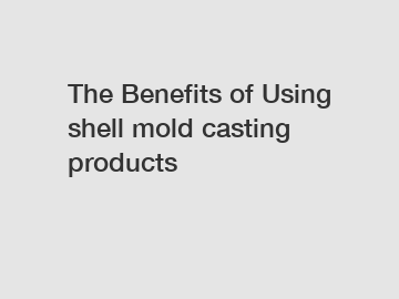 The Benefits of Using shell mold casting products