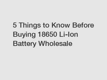 5 Things to Know Before Buying 18650 Li-Ion Battery Wholesale