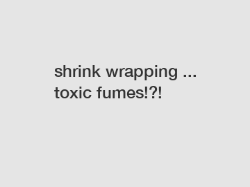 shrink wrapping ... toxic fumes!?!