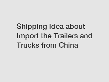 Shipping Idea about Import the Trailers and Trucks from China