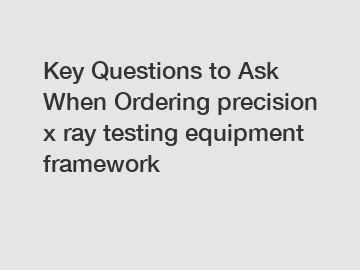 Key Questions to Ask When Ordering precision x ray testing equipment framework