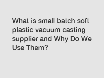 What is small batch soft plastic vacuum casting supplier and Why Do We Use Them?