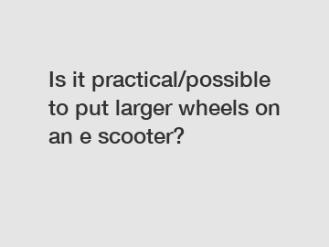 Is it practical/possible to put larger wheels on an e scooter?