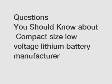 Questions You Should Know about Compact size low voltage lithium battery manufacturer