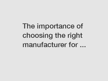 The importance of choosing the right manufacturer for ...