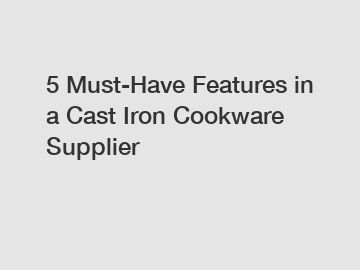 5 Must-Have Features in a Cast Iron Cookware Supplier