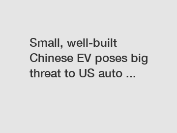 Small, well-built Chinese EV poses big threat to US auto ...