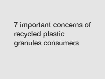 7 important concerns of recycled plastic granules consumers