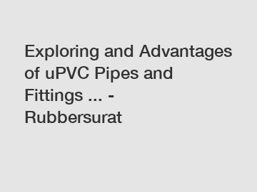 Exploring and Advantages of uPVC Pipes and Fittings ... - Rubbersurat