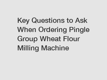 Key Questions to Ask When Ordering Pingle Group Wheat Flour Milling Machine