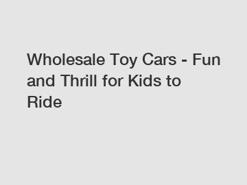 Wholesale Toy Cars - Fun and Thrill for Kids to Ride