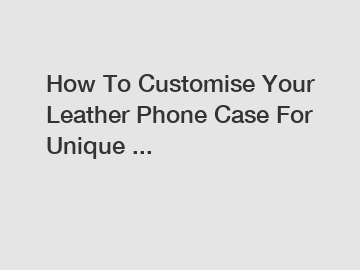 How To Customise Your Leather Phone Case For Unique ...