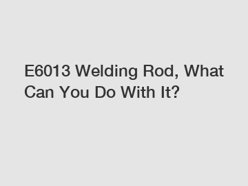 E6013 Welding Rod, What Can You Do With It?