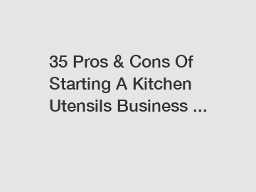 35 Pros & Cons Of Starting A Kitchen Utensils Business ...