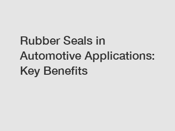 Rubber Seals in Automotive Applications: Key Benefits