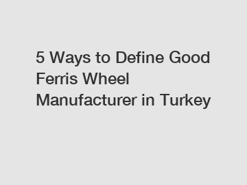 5 Ways to Define Good Ferris Wheel Manufacturer in Turkey