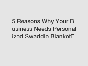 5 Reasons Why Your Business Needs Personalized Swaddle Blanket？