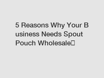 5 Reasons Why Your Business Needs Spout Pouch Wholesale？