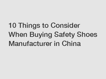 10 Things to Consider When Buying Safety Shoes Manufacturer in China