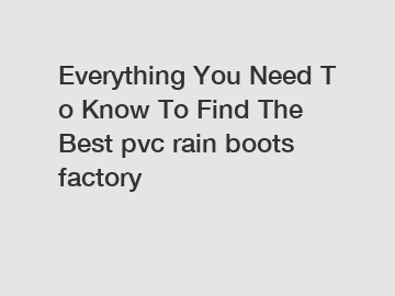 Everything You Need To Know To Find The Best pvc rain boots factory