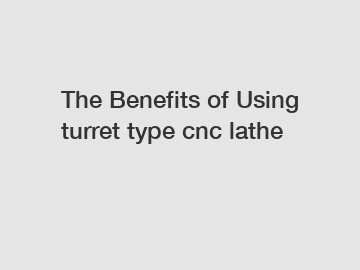 The&nbsp;Benefits&nbsp;of&nbsp;Using turret type cnc lathe