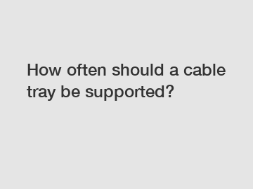 How often should a cable tray be supported?