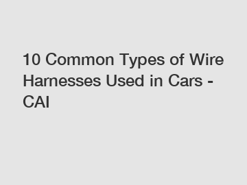 10 Common Types of Wire Harnesses Used in Cars - CAI