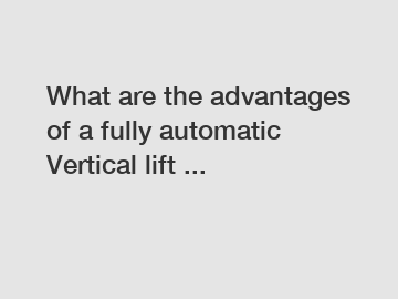 What are the advantages of a fully automatic Vertical lift ...