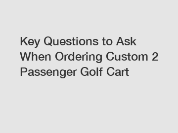 Key Questions to Ask When Ordering Custom 2 Passenger Golf Cart